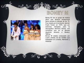 Boney M. fue un grupo de música
disco que alcanzó excepcional
fama durante la década de los 70.
Fue creado por el productor alemán
Frank Farian en 1975, que por
entonces trabajaba para la
discográfica alemana Hansa, una
compañía que en la década
siguiente lanzaría a Modern
Talking.
Boney M estaba compuesto por
cuatro artistas de las Antillas que
trabajaban en Londres, Alemania y
Holanda:
 