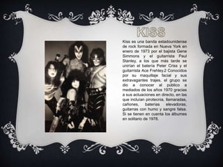 Kiss es una banda estadounidense
de rock formada en Nueva York en
enero de 1973 por el bajista Gene
Simmons y el guitarrista Paul
Stanley, a los que más tarde se
unirían el batería Peter Criss y el
guitarrista Ace Frehley.2 Conocidos
por su maquillaje facial y sus
extravagantes trajes, el grupo se
dio a conocer al público a
mediados de los años 1970 gracias
a sus actuaciones en directo, en las
que incluían pirotecnia, llamaradas,
cañones, baterías elevadoras,
guitarras con humo y sangre falsa.
Si se tienen en cuenta los álbumes
en solitario de 1978.
 