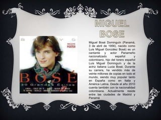 Miguel Bosé Dominguín (Panamá,
3 de abril de 1956), nacido como
Luis Miguel González Bosé) es un
cantante y actor Panameño
nacionalizado español y
colombiano, hijo del torero español
Luis Miguel Dominguín y de la
actriz italiana Lucia Bosé. Durante
su carrera, ha vendido más de
veinte millones de copias en todo el
mundo, siendo muy popular tanto
en España como en Italia y
América Latina. Desde el año 2010
cuenta también con la nacionalidad
colombiana. Actualmente reside
entre las ciudades de Madrid y
Panamá.
 