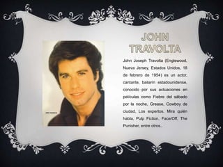 John Joseph Travolta (Englewood,
Nueva Jersey, Estados Unidos, 18
de febrero de 1954) es un actor,
cantante, bailarín estadounidense,
conocido por sus actuaciones en
películas como Fiebre del sábado
por la noche, Grease, Cowboy de
ciudad, Los expertos, Mira quién
habla, Pulp Fiction, Face/Off, The
Punisher, entre otros..
 