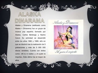 Alaska y Dinarama (estilizado como
Alaska + Dinarama) fue un grupo de
música pop español, formado por
Alaska, Carlos Berlanga y Nacho
Canut. Su actividad se desarrolló
entre los años 1982 y 1989, año en
que se disolvió tras la realización de 5
grabaciones y más de 5 000 000
discos vendidos. Cuenta con éxitos
como: «Ni tú ni nadie» y «A quién le
importa». Este último fue el mayor de
ellos.
 