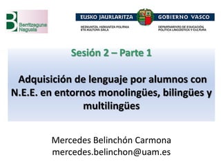 Sesión 2 – Parte 1
Adquisición de lenguaje por alumnos con
N.E.E. en entornos monolingües, bilingües y
multilingües
Mercedes Belinchón Carmona
mercedes.belinchon@uam.es
 