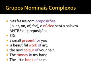    Nas frases com preposições
    (in, at, on, of, for), o núcleo será a palavra
    ANTES da preposição.
   EX:
   a small present for you
    a beautiful work of art.
   the new colour of your hair.
   The money in my hand.
   The little book of calm
 