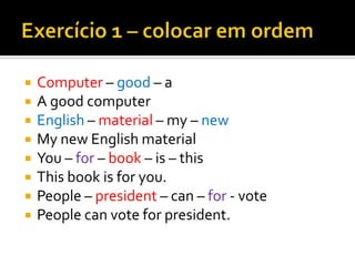    Computer – good – a
   A good computer
   English – material – my – new
   My new English material
   You – for – book – is – this
   This book is for you.
   People – president – can – for - vote
   People can vote for president.
 