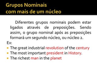 Diferentes grupos nominais podem estar
  ligados através de preposições. Sendo
  assim, o grupo nominal após as preposições
  formará um segundo núcleo, ou núcleo 2.
Ex:
 The great industrial revolution of the century
 The most important president in History.
 The richest man in the planet
 