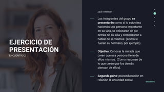 EJERCICIO DE
PRESENTACIÓN
Los integrantes del grupo se
presentarán como si lo estuviera
haciendo una persona importante
en su vida, se colocaran de pie
detrás de su silla y comenzaran a
hablar de sí mismos. (Como si
fueran su hermano, por ejemplo).
Objetivo: Conocer la mirada que
creen que esa persona tiene de
ellos mismos. (Como resumen de
lo que creen que los demás
piensan de ellos).
Segunda parte: psicoeducación en
relación la ansiedad social.
¿QUÉ HAREMOS?
SIGUIENTE
ENCUENTRO 2
 