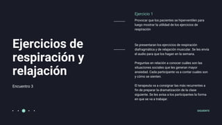 Encuentro 3
Ejercicios de
respiración y
relajación
Ejercicio 1
Provocar que los pacientes se hiperventilen para
luego mostrar la utilidad de los ejercicios de
respiración
Se presentaran los ejercicios de respiración
diafragmática y de relajación muscular. Se les envía
el audio para que los hagan en la semana.
Preguntas en relación a conocer cuáles son las
situaciones sociales que les generan mayor
ansiedad. Cada participante va a contar cuales son
y cómo se sienten.
El terapeuta va a consignar las más recurrentes a
fin de preparar la dramatización de la clase
siguiente. Se les avisa a los participantes la forma
en que se va a trabajar.
SIGUIENTE
 