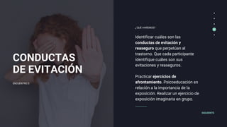 CONDUCTAS
DE EVITACIÓN
Identificar cuáles son las
conductas de evitación y
reaseguro que perpetúan al
trastorno. Que cada participante
identifique cuáles son sus
evitaciones y reaseguros.
Practicar ejercicios de
afrontamiento. Psicoeducación en
relación a la importancia de la
exposición. Realizar un ejercicio de
exposición imaginaria en grupo.
¿'QUÉ HAREMOS?
SIGUIENTE
ENCUENTRO 5
 