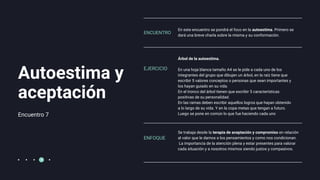 Encuentro 7
Autoestima y
aceptación
En este encuentro se pondrá el foco en la autoestima. Primero se
dará una breve charla sobre la misma y su conformación.
Árbol de la autoestima.
En una hoja blanca tamaño A4 se le pide a cada uno de los
integrantes del grupo que dibujen un árbol, en la raíz tiene que
escribir 5 valores conceptos o personas que sean importantes y
los hayan guiado en su vida.
En el tronco del árbol tienen que escribir 5 características
positivas de su personalidad.
En las ramas deben escribir aquellos logros que hayan obtenido
a lo largo de su vida. Y en la copa metas que tengan a futuro.
Luego se pone en común lo que fue haciendo cada uno
ENCUENTRO
EJERCICIO
ENFOQUE
Se trabaja desde la terapia de aceptación y compromiso en relación
al valor que le damos a los pensamientos y como nos condicionan.
La importancia de la atención plena y estar presentes para valorar
cada situación y a nosotros mismos siendo justos y compasivos.
 