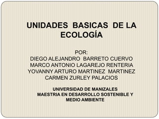 UNIDADES BASICAS DE LA
ECOLOGÍA
POR:
DIEGO ALEJANDRO BARRETO CUERVO
MARCO ANTONIO LAGAREJO RENTERIA
YOVANNY ARTURO MARTINEZ MARTINEZ
CARMEN ZURLEY PALACIOS
UNIVERSIDAD DE MANIZALES
MAESTRIA EN DESARROLLO SOSTENIBLE Y
MEDIO AMBIENTE
 