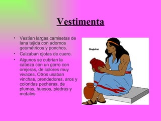 Vestimenta Vestían largas camisetas de lana tejida con adornos geométricos y ponchos. Calzaban ojotas de cuero. Algunos se cubrían la cabeza con un gorro con orejeras, de colores muy vivaces. Otros usaban vinchas, prendedores, aros y coloridas pecheras, de plumas, huesos, piedras y metales.   