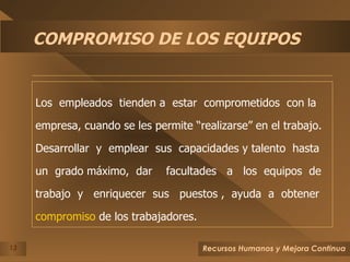 COMPROMISO DE LOS EQUIPOS Los  empleados  tienden a  estar  comprometidos  con la empresa, cuando se les permite “realizarse” en el trabajo. Desarrollar  y  emplear  sus  capacidades y talento  hasta un  grado máximo,  dar  facultades  a  los  equipos  de  trabajo  y  enriquecer  sus  puestos ,  ayuda  a  obtener  compromiso  de los trabajadores. 