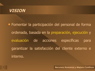 VISION Fomentar la participación del personal de forma ordenada, basada en la  preparación,   ejecución  y  evaluación  de acciones específicas para garantizar la satisfacción del cliente externo e interno. 