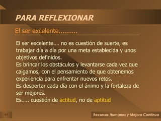 PARA REFLEXIONAR El ser excelente.......... El ser excelente.… no es cuestión de suerte, es trabajar día a día por una meta establecida y unos objetivos definidos. Es brincar los obstáculos y levantarse cada vez que  caigamos, con el pensamiento de que obtenemos experiencia para enfrentar nuevos retos. Es despertar cada día con el ánimo y la fortaleza de ser mejores. Es….. cuestión de  actitud , no de  aptitud 