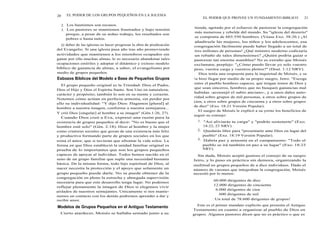 20 EL PODER DE LOS GRUPOS PEQUEÑOS EN LA IGLESIA
2. Los bautismos son escasos.
3. Los pastores se mantienen frustrados y bajo tensión
porque, a pesar de su arduo trabajo, los resultados son
pobres o hasta nulos.
El deber de las iglesias es hacer progresar la obra de predicación
del Evangelio. Si una iglesia pasa año tras año promoviendo
actividades que mantienen a los miembros ocupados sin
ganar por ello muchas almas, le es necesario abandonar tales
ocupaciones estériles y adoptar el dinámico y exitoso modelo
bíblico de ganancia de almas, a saber, el evangelismo por
medio de grupos pequeños.
Esbozos Bíblicos del Modelo a Base de Pequeños Grupos
El grupo pequeño original es la Trinidad: Dios el Padre,
Dios el Hijo y Dios el Espíritu Santo. Son Uno en naturaleza,
carácter y propósito; también lo son en su mente y corazón.
Notemos cómo actúan en perfecta armonía, sin perder por
ello su individualidad: "Y dijo Dios: Hagamos [plural] al
hombre a nuestra imagen, conforme a nuestra semejanza...
Y crió Dios [singular] al hombre a su imagen" (Gén.1:26, 27).
Cuando Dios creó a Eva, expresó una razón para la
existencia de grupos pequeños al decir: "No es bueno que el
hombre esté solo" (Gén. 2:18). Hizo al hombre y la mujer
como criaturas sociales que gozan de una existencia más feliz
y productiva formando parte de grupos sociales en los que
reina el amor, que si tuvieran que afrontar la vida solos. La
forma en que Dios estableció la unidad familiar original es
prueba de lo importantes que son los grupos pequeños
capaces de apoyar al individuo. Todos hemos nacido en el
seno de un grupo familiar que suple una necesidad humana
básica. De la misma forma, todo hijo espiritual de Dios, al
nacer necesita la protección y el apoyo que solamente un
grupo pequeño puede darle. No se puede obtener de la
congregación en pleno la estrecha y abnegada supervisión
necesaria para que este desarrollo tenga lugar. No podemos
reflejar plenamente la imagen de Dios si elegimos vivir
aislados de nuestros semejantes. Unicamente si nos mante-
nemos en contacto con los demás podremos aprender a dar y
recibir amor.
Modelos de Grupos Pequeños en el Antiguo Testamento
Cierto atardecer, Moisés se hallaba sentado junto a su
EL PODER QUE PROVEE UN FUNDAMENTO BIBLICO 21
tienda, agotado por el esfuerzo de pastorear la congregación
más numerosa y rebelde del mundo. Su "iglesia del desierto"
se componía de 603.550 hombres. (Véase Exo. 38:26.) ¡Al
añadírsele las mujeres, los niños y los adolescentes, esa
congregación fácilmente puede haber llegado a un total de
tres millones de personas! ¿Qué ministro moderno codiciaría
un rebaño de tales dimensiones? ¿Quién podría guiar o
pastorear tan enorme asamblea? No es extraño que Moisés
exclamara, perplejo: "¿Cómo puedo llevar yo solo vuestro
peso, vuestra carga y vuestros pleitos?" (Deut. 1:12 NRV).
Dios tenía una respuesta para la inquietud de Moisés, y se
la hizo llegar por medio de su propio suegro, Jetro. "Escoge
entre el pueblo hombres capaces, que tengan temor de Dios y
que sean sinceros, hombres que no busquen ganancias mal
habidas -aconsejó el sabio anciano-, y a unos dales auto-
ridad sobre grupos de mil personas, a otros sobre grupos de
cien, a otros sobre grupos de cincuenta y a otros sobre grupos
de diez" (Exo. 18:21 Versión Popular).
El suegro de Moisés le explicó a su yerno los beneficios de
seguir su consejo:
1. "Así aliviarás tu carga" y "podrás sostenerte" (Exo.
18:22, 23 NRV).
2. Quedarás libre para "presentarte ante Dios en lugar del
pueblo" (Exo. 18:19 Versión Popular).
3. Habría paz y armonía en el campamento: "Todo el
pueblo se irá también en paz a su lugar" (Exo. 18:23
NRV).
Sin duda, Moisés aceptó gustoso el consejo de su suegro
Jetro, y lo puso en práctica sin demora, organizando la
multitud en grupos pequeños de a diez individuos. Dado el
número de varones que integraban la congregación, Moisés
necesitó por lo menos:
60.000 dirigentes de diez
12.000 dirigentes de cincuenta
6.000 dirigentes de cien
600 dirigentes de mil
¡ Un total de 78.600 dirigentes de grupos!
Este es el primer mandato explícito que presenta el Antiguo
Testamento en cuanto a organizar al pueblo de Dios en
grupos. Algunos pastores dicen que no es práctico o que es
 