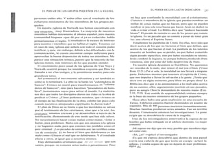EL POD>£R DE LOS GRUPOS PEQUEÑOS EN LA IGLESIA
personas cadaa año. Y todas ellas son el resultado de los
esfuerzos misioneros de los miembros de los grupos pe-
queños.
En nuestra ¡iglesia de Norwalk nos hemos encontrado con
una situación¡ muy frustradora. La mayoría de nuestros
miembros hablan únicamente el idioma español, pero nuestra
comunidad hispana -que de por sí ya es reducida- habla
primariamenue el inglés. El resultado es la escasez de intereses
para nuestros i miembros que no hablan el inglés. Tenemos así
el caso de una¡ iglesia que anhela con todo el corazón poder
testificar, y quie, sin embargo, debido a las dificultades con la
comunicación„ le cuesta encontrar campo suficiente para
aprovechar la buena disposición de todos sus miembros. Me
parece una sittuación irónica, puesto que la mayoría de las
iglesias tienen, más intereses de los que pueden atender.
El crecimiento poco usual de las iglesias de Van Nuys y
Norwalk ocurrrió porque los miembros creyeron que Dios los
llamaba a ser s3us testigos, y le permitieron usarlos para esta
grandiosa tarea.
Así comenzcó el movimiento adventista y así también es
como se lo ternninará. La obra no la harán los "calentadores de
bancos". Cristco no murió para transformarnos en "calenta-
dores de banccos", sino para hacernos "pescadores de hom-
bres", instrumentos suyos para salvar el mundo. La tradición
nos dice que todos los discípulos dieron sus vidas en la obra de
predicar a Cristco. ¿Cómo podemos nosotros, que vivimos en
el tiempo de laa finalización de la obra, exhibir tan poco celo
cuando nuestrcos antepasados espirituales lo dieron todo?
El plan de Diios no se limita a que los incrédulos se salven
por el testimonio de los cristianos, sino que a la vez, los
cristianos mismos crezcan y se desarrollen a través de la
testificación, dlemostrando de este modo que han sido salvos.
No necesitamcos hacer cosas malas como matar, violar o
hurtar, para perdernos. Basta con que nos unamos a la iglesia
y no hagamos nada, para que estemos tan perdidos como el
peor criminal. ¡Los pecados de omisión son tan terribles como
l os de comisión. El no hacer el bien que debiéramos es tan
malo como el hiacer el mal que no debiéramos. Y el resultado
afecta a otros, al igual que a nosotros mismos.
Hay demasiados cristianos que dan por sentado que son
santos, porque- no cometen actos malos o pecaminosos. Pero
EL PODER DE LOS LAICOS DEDICADOS 237
no hay que confundir la moralidad con el cristianismo.
Conozco a miembros de la iglesia que pueden nombrar un
millar de cosas malas que no hacen, pero que no pueden
nombrar ni una sola cosa buena que hacen. Jesús no dedicó su
vida a evitar el mal. La Biblia dice que "anduvo haciendo
bienes". El pecado de omisión es uno de los peores que comete
la iglesia. Es un pecado que se comete a pesar de tener gran
luz, una ofensa al Espíritu Santo.
Estudiemos las parábolas de Cristo. En ellas, tuvo más que
decir acerca de los que no hicieron el bien que debían, que
acerca de los que hacían el mal. La parábola de los talentos
muestra un hombre que se perdió, no por haber cometido
algún pecado específico, sino por haber escondido su talento.
Jesús condenó la higuera, no porque hubiera producido fruta
venenosa, sino por estar del todo desprovista de fruto.
En nuestra iglesia deseamos se fructíferos. No queremos
ser vencidos de lo malo, sino vencer el mal con el bien. (Véase
Rom.12:21.) Por sí sola, la moralidad no nos llevará a ninguna
parte. Debemos mostrar que tenemos el espíritu de Cristo,
que nos impulsa a llevar la salvación a la gente. ¡Tenía que
decir esto en algún momento, para librar mi propia alma! La
Biblia nos dice que si no amonestamos a los malvados acerca
de su camino, ellos seguramente morirán en sus pecados,
pero su sangre Dios la demandará de nuestra mano (Eze.
3:18; 33:8). Este sentido de responsabilidad cristiana siempre
es la base de nuestro ministerio de los grupos pequeños.
Hace años hubo una gran explosión en una escuela de
Texas. Edificios enteros fueron destruidos en asunto de
segundos. Más de 400 personas murieron instantáneamente.
Muchas familias perdieron seres amados. Fue un terrible
desastre. Comenzaron entonces las investigaciones. La gente
exigía que se descubriera la causa de la tragedia.
Uno de los investigadores entrevistó a la esposa de un
hombre que había trabajado en el edificio destruido. La mujer
comentó:
-Mi esposo me dijo que era muy posible que sucediera algo
así como esto.
-Ah, ¿sí? -replicó el investigador.
-Es que mi esposo descubrió que dentro de una pared
corría una cañería de gas que tenía un escape -aclaró la
señora-, y estaba seguro de que no dejaría de traer problemas
algún día.
 