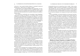 26 EL PODER DE LOS GRUPOS PEQUEÑOS EN LA IGLESIA
silencioso. Aun cuando obraba milagros, a menudo le decía al
beneficiario: "Mira que no lo digas a nadie".
Al Salvador no lo impresionaban las multitudes. No las
buscaba. En cierta ocasión en que se hallaba frente a una
multitud, expuso la parábola del sembrador. En ella implicó
que tan sólo una fracción de sus oyentes recibirían la semilla y
serían salvos.
Los esfuerzos realizados por un grupo sí que lograban
impresionar al Señor. En Marcos 2:3-5 leemos cómo, en cierta
ocasión en que predicaba en el hogar de alguien, su sermón
fue repentinamente interrumpido por un grupo de cuatro
hombres que traían a un amigo en camilla. Estos cuatro
practicaron un agujero en el techo de la casa, para poder
entrar. Dice la Sagrada Escritura que "al ver la fe de ellos. . ."
Jesús le dio al enfermo la seguridad de la salvación.
Se necesitan mayores esfuerzos en grupo. En su calidad de
institución, la iglesia es demasiado impersonal; no puede
proyectar compasión en la medida necesaria. Por su parte, un
grupo pequeño puede ser compasivo y expresar su amor con
claridad suficiente como para producir consecuencias reales.
Jesús siempre recompensa la fe de los miembros de un grupo
que toman la iniciativa y procuran realizar grandes cosas para
él. Recordemos lo que dice la Biblia: "Al ver la fe de ellos". No la
fe del enfermo, sino la de todos los que componían el grupo.
Es cierto que la fe constituye una respuesta individual.
Nuestra propia fe no sirve para aplicarla a vidas ajenas. ¡Y sin
embargo, muchos se perderán debido a nuestra falta de fe!
Mostrémosle a Jesús nuestra fe en conexión con un grupo, y
veremos cómo él nos recompensa permitiéndonos ver la
salvación que él llevará a las vidas de muchos.
Jesús pasó la mayor parte del tiempo con un grupo de doce
personas, pero fue un grupo de sólo tres individuos el que
presenció la transfiguración. Por eso, a los dirigentes de los
grupos más pequeños de mi iglesia les digo: "¡No se desa-
nimen! En medio de su pequeño grupo, ustedes pueden ver la
gloria de Dios".
Cristo usó la estrategia de los grupos pequeños no sólo para
preparar a sus discípulos, sino también en el manejo de las
multitudes. Antes de alimentar a la muchedumbre con los
panes y los peces, ordenó a los discípulos que dispusieran a la
gente en grupos. (Véase Luc. 9:14.) Con esta organización se
EL PODER QUE PROVEE UN FUNDAMENTO BIBLICO 27
aseguraban de que no se pasaría por alto a nadie. Todos serían
atendidos. Nadie volvería con hambre a su hogar por haber
sido perdido de vista en medio de la multitud. Jesús usó la
estrategia de formar grupos pequeños porque se preocupaba
por cada individuo, considerándolo una persona importante y
no tan sólo un número, un cuerpo sin rostro entre muchos
otros.
En la actualidad, en nuestras iglesias no hacemos tan bien.
Por ejemplo, es fácil que un visitante pase inadvertido en
nuestras comidas de sábado celebradas en conjunto, especial-
mente si se trata de una persona tímida. El simple acto de
servir a la gente mesa por mesa -una forma de organización
a base de grupos- puede asegurar la satisfacción de las
necesidades de cada persona. A veces, hay personas que son
borradas de los registros de la iglesia tan sólo porque se han
"perdido entre la multitud". Ya sea porque acostumbran
llegar tarde, o irse temprano, o simplemente porque dejan de
asistir, los demás miembros los olvidan y les hacen sentir que
nadie se preocupa de ellos. Con el tiempo
,,
mueren de
hambre" espiritualmente hablando, y se los elimina de los
registros de la iglesia.
En las iglesias organizadas de acuerdo con el principio de los
grupos pequeños, no sucede este tipo de tragedias. Todos los
miembros de cada grupo pequeño se conocen entre sí. De este
modo, cada uno recibe el amor y cuidado de los demás
miembros, que lo ayudan si está en dificultades, y lo llaman o
visitan si está ausente o enfermo. Jesús nos dio un ejemplo
maravilloso, estableciendo el modelo perfecto para nosotros.
¿No nos sentimos impresionados al ver esto?
Modelos de Grupos Pequeños en la Iglesia Primitiva
Los discípulos aceptaron y practicaron el concepto de
evangelismo por medio de grupos pequeños que Jesús les
presentó. El Maestro les enseñó a visitar los hogares de la
gente. Este es el modelo que el Salvador usó cuando envió a
los doce y a los setenta a evangelizar las ciudades circun-
dantes. Los discípulos debían entrar a una casa y quedarse en
ella, alcanzando el resto de los ciudadanos a través de ese
grupo familiar. Una y otra vez encontramos al mismo Jesús
enseñando los misterios del Evangelio en las casas más bien
que en los edificios públicos.
 