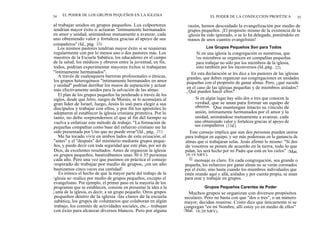 34 EL PODER DE LOS GRUPOS PEQUEÑOS EN LA IGLESIA
al trabajar unidos en grupos pequeños. Los colportores
tendrían mayor éxito si actuaran "íntimamente hermanados
en amor y unidad, animándose mutuamente a avanzar, cada
uno obteniendo valor y fortaleza gracias al apoyo de sus
compañeros" (Id., pág. 22).
Los mismos pastores tendrían mayor éxito si se reunieran
regularmente con por lo menos uno o dos pastores más. Los
maestros de la Escuela Sabática, los educadores en el campo
de la salud, los médicos y obreros entre la juventud, en fin,
todos, podrían experimentar mayores éxitos si trabajaran
"íntimamente hermanados".
A través de cualesquiera barreras profesionales o étnicas,
los grupos heterogéneos "íntimamente hermanados en amor
y unidad" podrían derribar los muros de separación y actuar
más efectivamente unidos para la salvación de las almas.
El plan de los grupos pequeños ha perdurado a través de los
siglos, desde que Jetro, suegro de Moisés, se lo aconsejara al
gran líder de Israel; luego, Jesús lo usó para elegir a sus
discípulos y trabajar con ellos, y por fin los apóstoles lo
adoptaron al establecer la iglesia cristiana primitiva. Por lo
tanto, no debe sorprendernos el que al fin del tiempo se
vuelva a enfatizar este método de trabajo. "La formación de
pequeñas compañías como base del esfuerzo cristiano me ha
sido presentada por Uno que no puede errar"(Id., pág. 21).
Me ha tocado vivir en ambos lados de esta ecuación, el
"antes" y el "después" del ministerio mediante grupos peque-
ños, y puedo decir con toda seguridad que este plan, por ser de
Dios, da excelentes resultados. Antes de organizar la iglesia
en grupos pequeños, bautizábamos unas 30 ó 35 personas
cada año. Pero una vez que pusimos en práctica el consejo
inspirado de trabajar por medio de grupos, ¡en un año
bautizamos cinco veces esa cantidad!
Es irónico el hecho de que la mayor parte del trabajo de la
iglesia se~realice por medio de grupos pequeños, excepto el
evangelismo. Por ejemplo, el primer paso en la mayoría de los
programas que se establecen, consiste en presentar la idea a la
j unta de la iglesia, es decir, a un grupo pequeño. Otros grupos
pequeños dentro de la iglesia -las clases de la escuela
sabática, los grupos de voluntarios que colaboran en algún
trabajo, los comités de actividades sociales, etc.,- trabajan
con éxito para alcanzar diversos blancos. Pero por alguna
EL PODER DE LA CONDUCCION PROFÉTICA 35
razón, hemos descuidado la evangelización por medio de
grupos pequeños. ¡El propósito mismo de la existencia de la
iglesia ha sido ignorado, o se lo ha delegado, poniéndolo en
manos de unos cuantos evangelistas!
Los Grupos Pequeños Son para Todos
Si en una iglesia la congregación es numerosa, que
los miembros se organicen en compañías pequeñas
para trabajar no sólo por los miembros de la iglesia,
sino también por los inconversos (Id.,pág. 22).
En esta declaración se les dice a los pastores de las iglesias
grandes, que deben organizar sus congregaciones en unidades
pequeñas con el propósito de ganar almas. Pero, ¿qué sucede
en el caso de las iglesias pequeñas y de miembros aislados?
¿ Qué pueden hacer ellos?
Si en algún lugar hay sólo dos o tres que conocen la
verdad, que se unan para formar un equipo de
obreros. Que mantengan intacto su vínculo de
unión, íntimamente hermanados por el amor y la
unidad, animándose mutuamente a avanzar, cada
uno obteniendo valor y fortaleza gracias al apoyo de
sus compañeros (11íd.).
Este consejo implica que aun dos personas pueden unirse
para trabajar en equipo, y ser más poderosas en la ganancia de
almas que si trabajaran solas. Jesús afirmó lo mismo: "Si dos
de vosotros se ponen de acuerdo en la tierra, todo lo que
pidan, les será hecho por mi Padre que está en los cielos" (Mat.
18:19 NRV).
El mensaje es claro. En cada congregación, sea grande o
pequeña, los esfuerzos por ganar almas no se verán coronados
por el éxito, sino hasta cuando los miembros individuales que
estén orando aquí y allá, aislados y por cuenta propia, se unan
para orar y trabajar en grupos.
Grupos Pequeños Carentes de Poder
Muchos grupos se organizan con diversos propósitos
seculares. Pero no basta con que "dos o tres", o un número
mayor, decidan reunirse. Cristo dice que únicamente si se
congregan "en mi Nombre, allí estoy yo en medio de ellos"
(Mat. 18:20 NRV).
 
