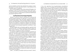 66 EL PODER DE LOS GRUPOS PEQUEÑOS EN LA IGLESIA
que los miembros invitan a las reuniones de su grupo. A estas
personas les resulta más fácil asistir a una reunión en su
vecindario, que ir a la iglesia.
No se invita ninguna visita a una reunión del grupo, sin
embargo, si éste no se ha reunido por lo menos siete veces.
Esta precaución permite que los miembros del grupo lleguen
a conocerse entre sí y desarrollen un espíritu de familia que
sea atractivo para las visitas.
Las Reuniones de los Grupos Pequeños
Desde el comienzo, hemos celebrado las reuniones de
nuestros grupos pequeños los miércoles, a la hora regular de
la reunión de oración. Ante este hecho, algunas personas se
sienten sorprendidas o hasta decepcionadas, porque les
parece que nada debiera tomar el lugar de la reunión de
oración, en la iglesia, a mitad de la semana. Sin embargo,
estoy convencido de que el hecho de celebrar en ese momento
las reuniones de los grupos pequeños contribuye a que
tengan éxito.
Es bien sabido que en muchas iglesias -quizás en la
mayoría de ellas-, la reunión semanal de oración cuenta con
muy escasa asistencia. ¿Para qué añadir otra reunión más
cada semana, si la gente no asiste a la primera?
La razón de celebrar las reuniones de grupos pequeños los
miércoles de noche es que debemos alcanzar a la gente en el lugar
donde está. Se encuentran en sus hogares, en sus propios
vecindarios, ¿y por qué no celebrar entonces allí mismo el
servicio de mitad de semana? Además, si apenas van a la
iglesia para una reunión por semana -la del sábado-, ¿cómo
podríamos esperar que asistieran a dos?
Cuando implementamos este cambio en nuestra iglesia de
doscientos miembros, ¡la asistencia a las reuniones de oración
se elevó, de unos cuarenta, a doscientos en una semana! En
nuestra segunda iglesia se hizo notar este mismo aumento
explosivo en la asistencia.
Las iglesias que han aprobado la reunión de grupos
hogareños dedicados a la ganancia de almas los miércoles de
noche, han desarrollado la firme convicción de que no hay
ninguna virtud especial en el hecho de celebrar sus reuniones
en un edificio de iglesia.
"Dios... no habita en templos hechos de manos" (Hech.
EL PODER DE LOS GRUPOS EN EL EVANGELISMO 67
17:34), sino más bien "con el quebrantado y humilde de
espíritu" (Isa. 57:15). Un hogar no es una estructura arquitec-
tónica, sino una familia cuyos miembros se aman; del mismo
modo, la iglesia no es un edificio, sino un grupo de hijos e hijas
de Dios unidos por los lazos del amor divino. Dondequiera
que haya cristianos, allí está la iglesia.
El éxito de los grupos pequeños depende de que los
miembros de la iglesia comprendan este principio. Deben
convencerse de que es más importante reunirse en las casas
los miércoles de noche para orar, estudiar la Palabra y ganar
almas, que reunirse en la iglesia para orar y estudiar, si con ello
sólo están alimentándose a sí mismos.
Los miembros necesitan hacerse la siguiente pregunta:
¿ Deseo que se mantenga la reunión tradicional de oración en
la iglesia porque esta es la forma en que siempre se ha hecho,
o es mi deseo que la reunión de oración del miércoles beneficie
a la mayoría de los miembros de mi iglesia y también a muchas
otras personas que todavía no conocen a Cristo?
Si los miembros de la iglesia captan la visión de alcanzar la
máxima cantidad de personas, tanto dentro como fuera de la
iglesia, podrán ver que el ministerio de los grupos pequeños
provee la única forma de alcanzar este blanco.
Cuando Dios derrame el poder de la lluvia tardía, millares
se convertirán en un día, y ningún templo será suficiente para
acomodarlos. ¿Qué haremos entonces, si insistimos en reu-
nirnos en el interior de un edificio específico?
En épocas de supresión y persecución, los grupos pequeños
proveerán nuevamente la única solución para la necesidad de
continuar creciendo. Si las iglesias son clausuradas, ¿adónde
irá la gente a adorar y congregarse, si no hay reuniones de
grupos pequeños en los hogares?
Necesitamos captar hoy la visión de cómo el hogar de cada
creyente puede convertirse en una iglesia. La organización
geográfica de los grupos constituye el primer paso hacia esa
realidad. Y la forma más fácil y productiva de comenzar
consiste en hacer que los grupos se reúnan en la noche
tradicional para los servicios de oración. Incidentalmente,
siempre hago que uno de nuestros grupos -posiblemente el
más cercano a la iglesia- se reúna en el templo los miércoles
de noche. El propósito es que las visitas que pudieran desear
asistir a los servicios de oración encuentren abierta la iglesia,
 