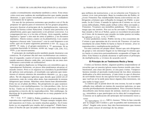 146 EL PODER DE LOS GRUPOS PEQUEÑOS EN LA IGLESIA
cuales eventualmente enseñarán también a otros. Esta situa-
ción crea una cadena de multiplicación que nadie puede
detener, y que como resultado, promueve el verdadero
crecimiento de la iglesia.
En uno de los primeros sermones que predico con el fin de
preparar mi iglesia para el ministerio de los grupos pequeños,
procuro ilustrar el principio de la multiplicación, represen-
tando la forma como funciona. Llamo una persona a la
plataforma, para que represente a mi primer converso. La
congregación nos ve a los dos al frente. Acto seguido, ambos
bajamos a "ganar" a dos más de entre el público, y los llevamos
adelante. Ahora somos cuatro en la plataforma. Los cuatro
bajamos a buscar más "conversos", con lo cual llegamos a ser
ocho, que en el paso siguiente pasamos a ser 16. Estos 16
ganan 16 más, y el grupo aumenta a 32 personas. Si se
continúa haciendo lo mismo, serán 64, luego 128, 256, 512,
1024, y así sucesivamente.
El principio de multiplicación también puede ilustrarse con
centavos. Si el primer día del mes recibiéramos un centavo,
dos el segundo, cuatro el tercer día, y continuásemos dupli-
cando nuestro dinero cada día, ¡en menos de un mes nos
habríamos convertido en millonarios!
Si una iglesia duplicara su feligresía con miembros que se
reprodujeran fielmente, en pocos días podríamos alcanzar el
mundo entero. Pero si ni siquiera se considera la posibilidad
de aplicar este principio, el resultado son iglesias que man-
tienen el mismo número de miembros durante 15, 20 ó más
años. Sé de algunas iglesias que desde que entré en el
ministerio, más de veinte años atrás, han mantenido la misma
feligresía que tenían. Muchas otras hasta han disminuido.
Este no es el plan de Dios. Su propósito es que seamos
fructíferos y nos multipliquemos. La vida produce vida. Así es
la ley. Tanto en lo físico como en lo espiritual, la vida se
perpetúa a través de la reproducción. Sin embargo, la
doctrina de la paternidad espiritual no es muy popular en la
actualidad.
En 1 Cor. 4:15 (NRV), Pablo establece el principio de la
reproducción espiritual al decir: "Porque aunque tengáis diez
mil maestros en Cristo, no tenéis muchos padres. En Cristo
Jesús yo os engendré por medio del evangelio". Pablo hace
claro el hecho de que un padre espiritual es más importante
EL PODER DE LOS PRINCIPIOS DE EVANGELIZACION 147
que millares de instructores, y en su relación con Timoteo lo
vemos vivir este principio. Bajo la conducción de Pablo, el
joven Timoteo fue madurando hasta convertirse en un
dirigente cristiano que reflejaba la imagen de Pablo -y por
ende, la de Cristo. Cuando la iglesia de Corinto se vio en
serias dificultades, Pablo pudo influir sobre ellos enviando a
Timoteo. Veamos sus notables palabras: "Por tanto, os
ruego que me imitéis. Por eso os he enviado a Timoteo, mi
hijo amado y fiel en el Señor, quien os recordará mi proceder
en Cristo, de la manera que enseño en todas partes en todas
las iglesias" (1 Cor. 4:16, 17 NRV).
Como podemos notar, Pablo invita a los creyentes de
Corinto a que aprendan de él a través de Timoteo, el cual les
enseñaría tal como Pablo lo haría si fuera él mismo. ¡Eso es
reproducción y multiplicación perfecta!
En esto consiste mi propio ideal. Deseo que mis dirigentes
de grupo y mis ancianos hagan en su liderazgo lo mismo que
yo haría si estuviera personalmente ocupando el lugar de
ellos. Este blanco se puede alcanzar si aplicamos el principio
de multiplicación, y vivimos de acuerdo con él.
El Principio de un Testimonio Recto y Veraz
Como ya hemos dicho, alguien podría sorprenderse al
escuchar que en nuestra iglesia nunca hemos tenido una clase
bautismal, una clase del pastor, ni una para visitas. Tampoco
hemos tenido el período tradicional de los diez minutos
dedicados a la obra misionera. ¡Cuán triste es que el director
de actividades laicas de una iglesia local ruegue a los miembros
que vuelvan en la tarde para hacer alguna obra misionera, sin
que nadie le haga caso!
Lo menos que se puede decir de esta escena, la cual se repite
sábado tras sábado en tantas de nuestras iglesias, es que
resulta profundamente desanimadora. Pero nosotros hemos
descubierto una forma mejor de animar, motivar e inspirar a
los miembros a que participen en la obra del evangelismo.
Consiste en la aplicación del principio del testimonio recto y
veraz.
En Apocalipsis 12:11 ( NRV), leemos: "Ellos lo han vencido
por la sangre del Cordero y por la palabra del testimonio de
ellos". Según este texto, hay dos herramientas que tienen
poder para vencer al enemigo de las almas:
 