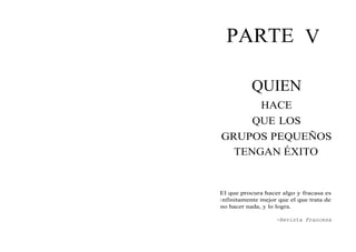 PARTE V
QUIEN
HACE
QUE LOS
GRUPOS PEQUEÑOS
TENGAN ÉXITO
El que procura hacer algo y fracasa es
i nfinitamente mejor que el que trata de
no hacer nada, y lo logra.
-Revista Francesa
 
