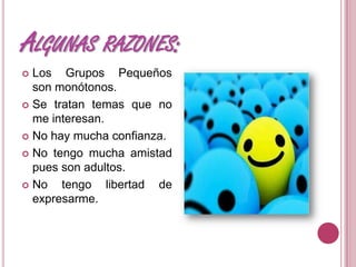 ALGUNAS RAZONES:
Los Grupos Pequeños
son monótonos.
Se tratan temas que no
me interesan.
No hay mucha confianza.
No tengo mucha amistad
pues son adultos.
No tengo libertad de
expresarme.