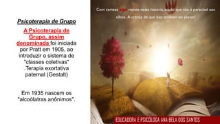 Com certeza algo resiste nesta história, aquilo que não é perecível aos
olhos. A crença de que isso também vai passar!
Psicoterapia de Grupo
A Psicoterapia de
Grupo, assim
denominada foi iniciada
por Pratt em 1905, ao
introduzir o sistema de
"classes coletivas"
.Terapia exortativa
paternal (Gestalt)
Em 1935 nascem os
"alcoólatras anônimos".
EDUCADORA E PSICÓLOGA ANA BELA DOS SANTOS
 