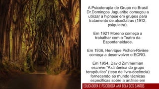 A Psicoterapia de Grupo no Brasil
Dr.Domingos Jaguaribe começou a
utilizar a hipnose em grupos para
tratamento de alcoólatras (1912,
psiquiatra).
Em 1921 Moreno começa a
trabalhar com o Teatro da
Espontaneidade.
Em 1936, Henrique Pichon-Rivière
começa a desenvolver o ECRO.
Em 1954, David Zimmerman
escreve “A dinâmica do grupo
terapêutico” (tese de livre-docência)
fornecendo ao mundo técnicas
específicas sobre a análise em
processos grupais.EDUCADORA E PSICÓLOGA ANA BELA DOS SANTOS
 