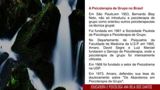A Psicoterapia de Grupo no Brasil
Em São Paulo,em 1953, Bernardo Blay
Neto, não só introduziu a psicoterapia de
grupo como orientou outros psicoterapeutas
na técnica grupal.
Foi fundada em 1961 a Sociedade Paulista
de Psicologia e Psicoterapia de Grupo.
No Departamento de Psiquiatria da
Faculdade de Medicina da U.S.P. em 1965,
Amaro, David Segre e Luiz Manoel
fundaram o Serviço de Psicoterapia, onde a
psicoterapia de grupo foi intensamente
utilizada.
Em 1968 foi fundado o setor de Psicodrama
na USP.
Em 1973, Amaro, defendeu sua tese do
doutoramento sobre "Os Abandonos em
Psicoterapia de Grupo".
EDUCADORA E PSICÓLOGA ANA BELA DOS SANTOS
 