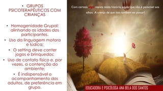 Com certeza algo resiste nesta história, aquilo que não é perecível aos
olhos. A crença de que isso também vai passar!
• GRUPOS
PSICOTERAPÊUTICOS COM
CRIANÇAS
• Homogenidade Grupal:
alinhando as idades dos
participantes.
• Uso da linguagem motora
e lúdica;
• O setting deve conter
jogos e brinquedos;
• Uso de contato físico e, por
vezes, a contenção do
ambiente;
• É indispensável o
acompanhamento dos
adultos, de preferência em
grupo. EDUCADORA E PSICÓLOGA ANA BELA DOS SANTOS
 