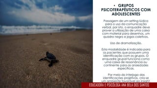 • GRUPOS
PSICOTERAPÊUTICOS COM
ADOLESCENTES
Passagem de um setting lúdico
para o uso da comunicação
verbal, por isto, o enquadre deve
prover a utilização de uma caixa
com material para desenhos, um
quadro negro e jogos coletivos.
Uso de dramatização.
Esta modalidade é indicada para
os pacientes que possuem uma
identificação com os grupos. O
enquadre grupal funciona como
uma caixa de ressonância ou
continente para as ansiedades
específicas.
Por meio do interjogo das
identificações projetivas, cria-se
um ambiente favorável ao insight.
EDUCADORA E PSICÓLOGA ANA BELA DOS SANTOS
 