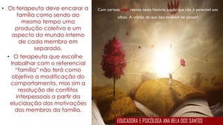 Com certeza algo resiste nesta história, aquilo que não é perecível aos
olhos. A crença de que isso também vai passar!
• Os terapeuta deve encarar a
família como sendo ao
mesmo tempo uma
produção coletiva e um
aspecto do mundo interno
de cada membro em
separado.
• O terapeuta que escolhe
trabalhar com o referencial
“família” não terá como
objetivo a modificação do
comportamento, mas sim a
resolução de conflitos
interpessoais a partir da
elucidação das motivações
dos membros da família.
EDUCADORA E PSICÓLOGA ANA BELA DOS SANTOS
 