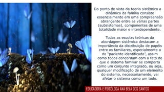 Do ponto de vista da teoria sistêmica a
dinâmica da família consiste
essencialmente em uma compreensão
abrangente entre as várias partes
(subsistemas), componentes de uma
totalidade maior e interdependente.
Todas as escolas teóricas da
abordagem sistêmica destacam a
importância da distribuição de papéis
entre os familiares, especialmente a
do “paciente identificado”, assim
como todos concordam com o fato de
que o sistema familiar se comporta
como um conjunto integrado, ou seja,
qualquer modificação de um elemento
do sistema, necessariamente, vai
afetar o sistema como um todo.
EDUCADORA E PSICÓLOGA ANA BELA DOS SANTOS
 