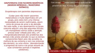 Com certeza algo resiste nesta história, aquilo que não é
perecível aos olhos. A crença de que isso também vai
passar!
GRUPOTERAPIA COM PACIENTES NEURÓTICOS
(NEUROSE DEPRESSIVA – TRANSTORNO
DISTÍMICO)
Grupoterapia com pacientes depressivos:
Cuidar para não inserir pacientes
melancólicos e muito deprimidos em um
grupo, pois estes tem uma intensa
necessidade de serem reafirmados, assim
como de provas de amor e de atenção.
Por esta razão, o seu desempenho no grupo
costuma adquirir uma das seguintes formas:
um monopolista crônico (toda a atenção
precisa estar voltada para ele), um
marginalizado/alienado dos problemas dos
demais (não presta atenção no que os demais
componentes falam pois não acredita na
melhora do seu sintoma e nem nos sintomas
dos demais), ou uma vítima (desvalorizando
o progresso do outro e do grupo através de
suas constantes queixas e tragédias
cotidianas).
EDUCADORA E PSICÓLOGA ANA BELA DOS SANTOS
 