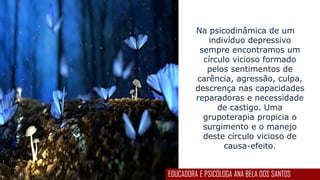 Na psicodinâmica de um
indivíduo depressivo
sempre encontramos um
círculo vicioso formado
pelos sentimentos de
carência, agressão, culpa,
descrença nas capacidades
reparadoras e necessidade
de castigo. Uma
grupoterapia propicia o
surgimento e o manejo
deste círculo vicioso de
causa-efeito.
EDUCADORA E PSICÓLOGA ANA BELA DOS SANTOS
 