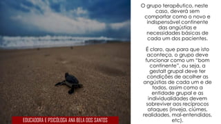 O grupo terapêutico, neste
caso, deverá sem
comportar como o novo e
indispensável continente
das angústias e
necessidades básicas de
cada um dos pacientes.
É claro, que para que isto
aconteça, o grupo deve
funcionar como um “bom
continente”, ou seja, a
gestalt grupal deve ter
condições de acolher as
angústias de cada um e de
todos, assim como a
entidade grupal e as
individualidades devem
sobreviver aos recíprocos
ataques (inveja, ciúmes,
realidades, mal-entendidos,
etc).EDUCADORA E PSICÓLOGA ANA BELA DOS SANTOS
 
