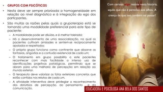 Com certeza algo resiste nesta história,
aquilo que não é perecível aos olhos. A
crença de que isso também vai passar!
• GRUPOS COM PSICÓTICOS
• Nesta deve ser sempre priorizada a homogeneidade em
relação ao nível diagnóstico e à integração do ego dos
particpantes.
• São muitas as razões pelas quais a grupoterapia está se
tornando uma modalidade preferencial para este tipo de
paciente:
– A modalidade pode ser diluída, e é melhor tolerada;
– Há o desenvolvimento de uma ressocialização, na qual os
pacientes cultivam amizades e sentem-se reciprocamente
apoiados e respeitados;
– O próprio grupo funciona como continente que absorve as
fantasias, angústias e a confusão existencial de cada um;
– O tratamento em grupo possibilita a este pacientes
reconhecer com mais facilidade o intenso uso de
identificações projetivas patológicas, permitindo que se
abram para uma melhoria de percepção em relação ao
mundo exterior.
– O terapeuta deve valorizar os fatos exteriores concretos que
estão contidos nos relatos de cada um.
– A atividade interventiva deve privilegiar o reconhecimento
dos distúrbios de percepção, do pensamento e da
comunicação. EDUCADORA E PSICÓLOGA ANA BELA DOS SANTOS
 