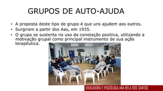 GRUPOS DE AUTO-AJUDA
• A proposta deste tipo de grupo é que uns ajudem aos outros.
• Surgiram a partir dos Aas, em 1935.
• O grupo se sustenta no uso da conotação positiva, utilizando a
motivação grupal como principal instrumento de sua ação
terapêutica.
EDUCADORA E PSICÓLOGA ANA BELA DOS SANTOS
 
