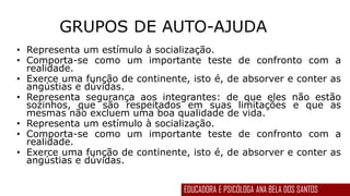 GRUPOS DE AUTO-AJUDA
• Representa um estímulo à socialização.
• Comporta-se como um importante teste de confronto com a
realidade.
• Exerce uma função de continente, isto é, de absorver e conter as
angústias e dúvidas.
• Representa segurança aos integrantes: de que eles não estão
sozinhos, que são respeitados em suas limitações e que as
mesmas não excluem uma boa qualidade de vida.
• Representa um estímulo à socialização.
• Comporta-se como um importante teste de confronto com a
realidade.
• Exerce uma função de continente, isto é, de absorver e conter as
angústias e dúvidas.
EDUCADORA E PSICÓLOGA ANA BELA DOS SANTOS
 