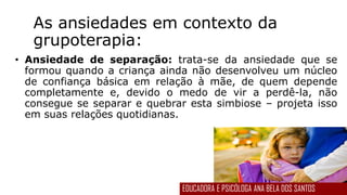 As ansiedades em contexto da
grupoterapia:
• Ansiedade de separação: trata-se da ansiedade que se
formou quando a criança ainda não desenvolveu um núcleo
de confiança básica em relação à mãe, de quem depende
completamente e, devido o medo de vir a perdê-la, não
consegue se separar e quebrar esta simbiose – projeta isso
em suas relações quotidianas.
EDUCADORA E PSICÓLOGA ANA BELA DOS SANTOS
 