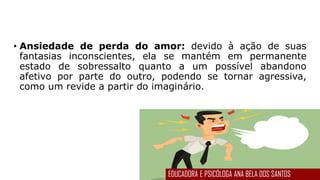 • Ansiedade de perda do amor: devido à ação de suas
fantasias inconscientes, ela se mantém em permanente
estado de sobressalto quanto a um possível abandono
afetivo por parte do outro, podendo se tornar agressiva,
como um revide a partir do imaginário.
EDUCADORA E PSICÓLOGA ANA BELA DOS SANTOS
 