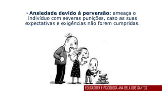 • Ansiedade devido à perversão: ameaça o
indivíduo com severas punições, caso as suas
expectativas e exigências não forem cumpridas.
EDUCADORA E PSICÓLOGA ANA BELA DOS SANTOS
 