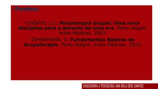 •Fontes:
• OSÓRIO, L.C. Psicoterapia Grupal: Uma nova
disciplina para o advento de uma era. Porto Alegre:
Artes Médicas, 2003.
• ZIMERMANN, D. Fundamentos Básicos da
Grupoterapia. Porto Alegre: Artes Médicas, 2010.
EDUCADORA E PSICÓLOGA ANA BELA DOS SANTOS
 