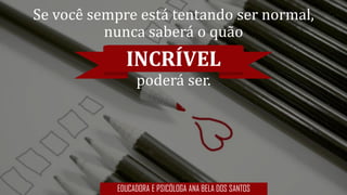 Se você sempre está tentando ser normal,
nunca saberá o quão
INCRÍVEL
poderá ser.
EDUCADORA E PSICÓLOGA ANA BELA DOS SANTOS
 
