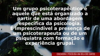 Um grupo psicoterapêutico é
aquele que está organizado a
partir de uma abordagem
específica da psicologia.
É imprescindível a presença de
um psicoterapeuta ou de um
psiquiatra com formação e
experiência grupal.
EDUCADORA E PSICÓLOGA ANA BELA DOS SANTOS
 