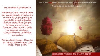 Com certeza algo resiste nesta história, aquilo que não é perecível aos olhos.
A crença de que isso também vai passar!
OS ELEMENTOS GRUPAIS
Ambiente-clima: O local deve
ser preparado de acordo com
o tema do grupo, para que
possibilite a aplicação das
técnicas específicas (amplo,
fechado, escuro, claro,
forrado, coberto, etc), onde
as pessoas consigam
compartilhar os conteúdos
propostos.
Tempo determinado: Deve ter
um tempo aproximado, com
início, meio e fim.
EDUCADORA E PSICÓLOGA ANA BELA DOS SANTOS
 