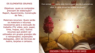 Com certeza algo resiste nesta história, aquilo que não é perecível aos
olhos. A crença de que isso também vai passar!
OS ELEMENTOS GRUPAIS
Objetivos: quais os conteúdos
precisam de elaboração?
Raport, Aquecimento, Construção
da Tele...
Materiais-recursos: Quais serão
os materiais e recursos
necessários para a execução do
trabalho (TV, vídeo, som, papel,
tinta, mapas, etc). Outros
recursos que podem ser
utilizados em grupos grandes são
o retroprojetor, exposições
dialogadas, além de técnicas de
teatro, tarjetas e cartazes.
EDUCADORA E PSICÓLOGA ANA BELA DOS SANTOS
 