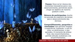 Passos: Deve-se ter clareza dos
momentos necessários para o seu
desenvolvimento, permitindo assim
chegar ao objetivo de maneira
gradual e clara.
Número de participantes: Auxilia
na previsão do material e do tempo
para o desenvolvimento das
técnicas.
Compartilhamento, perguntas e
conclusões: Que permita resgatar
a experiência, avaliando: o que foi
visto; os sentimentos; o que
aprendeu. O momento da síntese
final, dos encaminhamentos,
permite atitudes avaliativas e de
encaminhamentos.
EDUCADORA E PSICÓLOGA ANA BELA DOS SANTOS
 