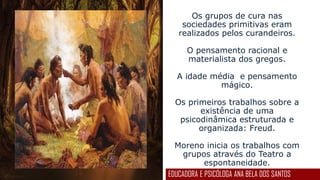 Os grupos de cura nas
sociedades primitivas eram
realizados pelos curandeiros.
O pensamento racional e
materialista dos gregos.
A idade média e pensamento
mágico.
Os primeiros trabalhos sobre a
existência de uma
psicodinâmica estruturada e
organizada: Freud.
Moreno inicia os trabalhos com
grupos através do Teatro a
espontaneidade.
EDUCADORA E PSICÓLOGA ANA BELA DOS SANTOS
 