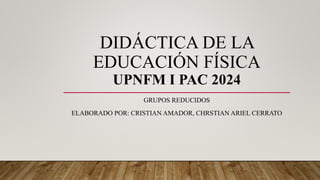 DIDÁCTICA DE LA
EDUCACIÓN FÍSICA
UPNFM I PAC 2024
GRUPOS REDUCIDOS
ELABORADO POR: CRISTIAN AMADOR, CHRSTIAN ARIEL CERRATO
 